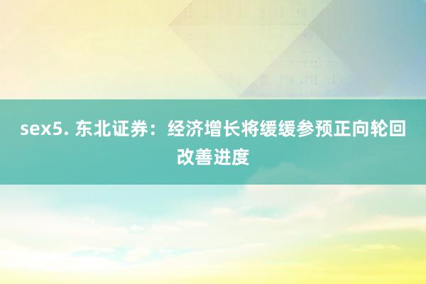 sex5. 东北证券：经济增长将缓缓参预正向轮回改善进度