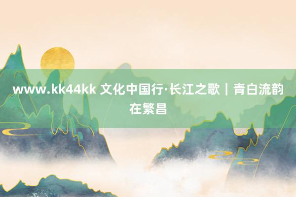 www.kk44kk 文化中国行·长江之歌｜青白流韵在繁昌