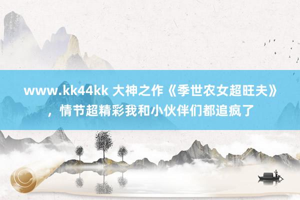 www.kk44kk 大神之作《季世农女超旺夫》，情节超精彩我和小伙伴们都追疯了