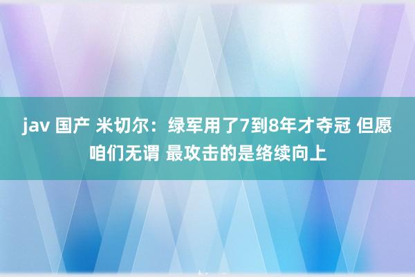 jav 国产 米切尔：绿军用了7到8年才夺冠 但愿咱们无谓 最攻击的是络续向上