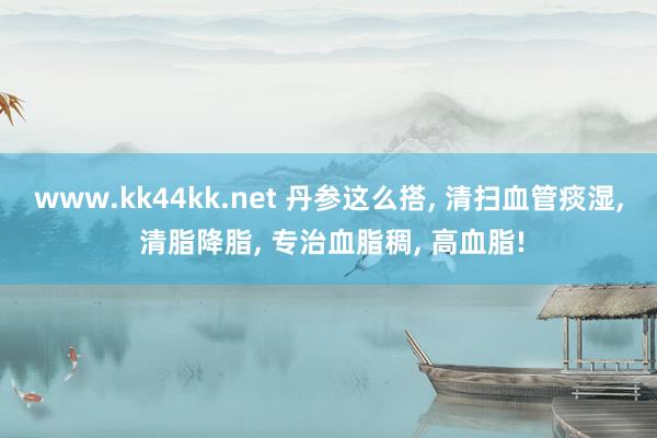 www.kk44kk.net 丹参这么搭， 清扫血管痰湿， 清脂降脂， 专治血脂稠， 高血脂!