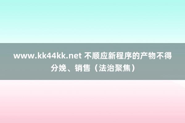 www.kk44kk.net 不顺应新程序的产物不得分娩、销售（法治聚焦）