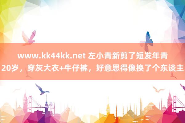 www.kk44kk.net 左小青新剪了短发年青20岁，穿灰大衣+牛仔裤，好意思得像换了个东谈主