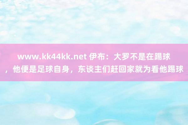 www.kk44kk.net 伊布：大罗不是在踢球，他便是足球自身，东谈主们赶回家就为看他踢球