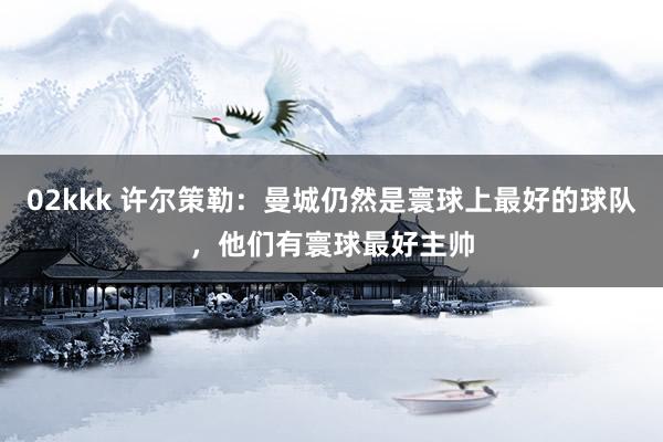 02kkk 许尔策勒：曼城仍然是寰球上最好的球队，他们有寰球最好主帅