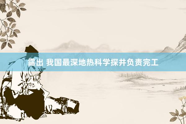 露出 我国最深地热科学探井负责完工