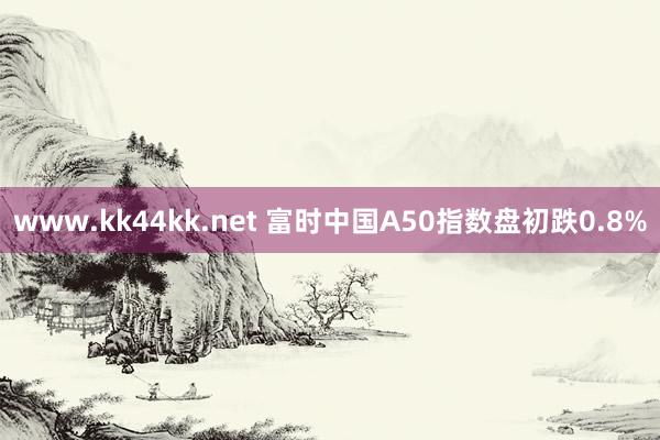 www.kk44kk.net 富时中国A50指数盘初跌0.8%