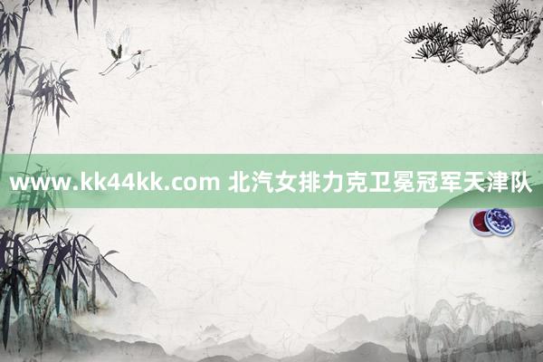 www.kk44kk.com 北汽女排力克卫冕冠军天津队