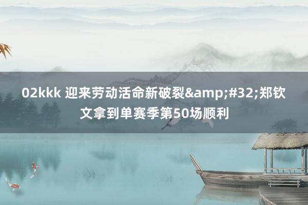 02kkk 迎来劳动活命新破裂&#32;郑钦文拿到单赛季第50场顺利