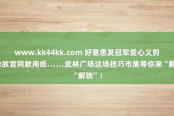 www.kk44kk.com 好意思发冠军爱心义剪、get故宫同款用纸……武林广场这场技巧市集等你来“解锁”！
