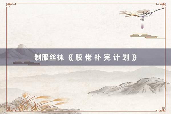 制服丝袜 《 胶 佬 补 完 计 划 》