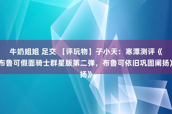牛奶姐姐 足交 【评玩物】子小天：寒潭测评《布鲁可假面骑士群星版第二弹，布鲁可依旧巩固阐扬》