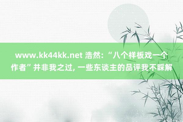 www.kk44kk.net 浩然: “八个样板戏一个作者”并非我之过， 一些东谈主的品评我不睬解
