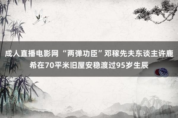 成人直播电影网 “两弹功臣”邓稼先夫东谈主许鹿希在70平米旧屋安稳渡过95岁生辰