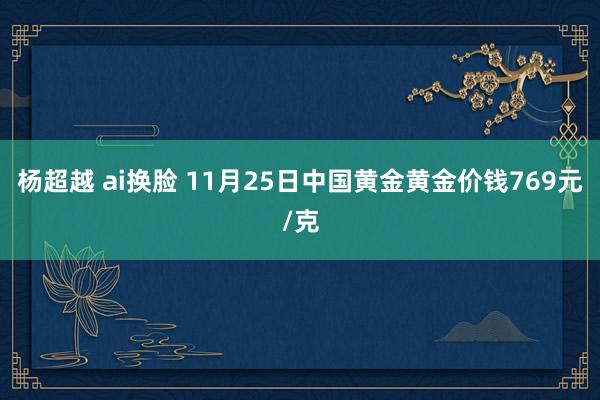 杨超越 ai换脸 11月25日中国黄金黄金价钱769元/克