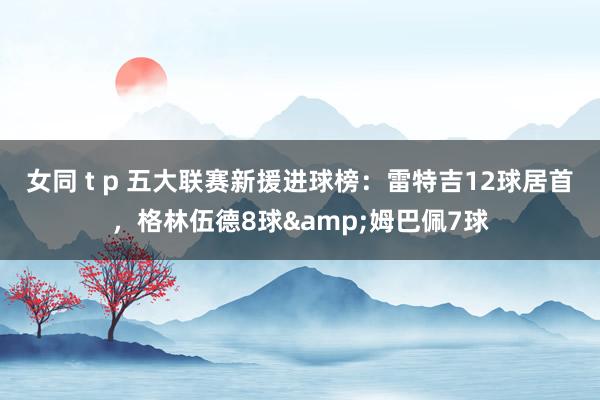 女同 t p 五大联赛新援进球榜：雷特吉12球居首，格林伍德8球&姆巴佩7球