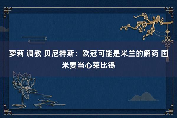 萝莉 调教 贝尼特斯：欧冠可能是米兰的解药 国米要当心莱比锡
