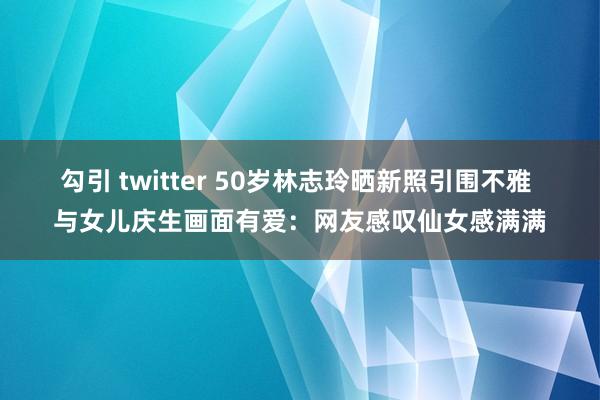 勾引 twitter 50岁林志玲晒新照引围不雅 与女儿庆生画面有爱：网友感叹仙女感满满