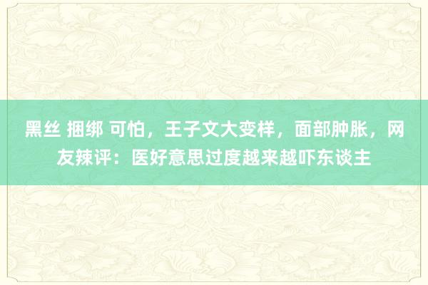 黑丝 捆绑 可怕，王子文大变样，面部肿胀，网友辣评：医好意思过度越来越吓东谈主
