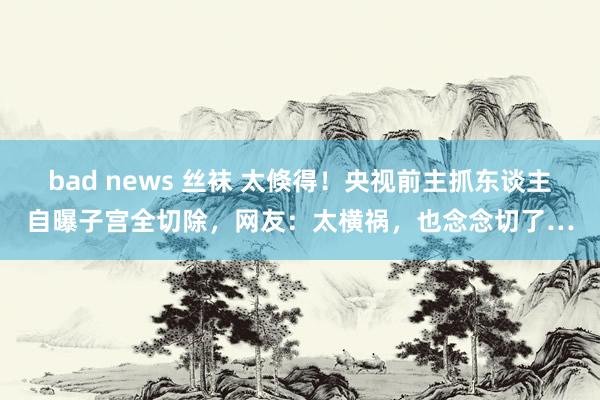 bad news 丝袜 太倏得！央视前主抓东谈主自曝子宫全切除，网友：太横祸，也念念切了…
