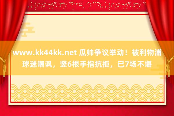 www.kk44kk.net 瓜帅争议举动！被利物浦球迷嘲讽，竖6根手指抗拒，已7场不堪