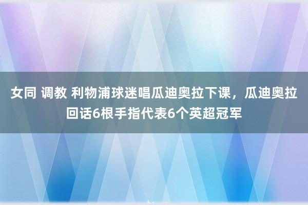 女同 调教 利物浦球迷唱瓜迪奥拉下课，瓜迪奥拉回话6根手指代表6个英超冠军