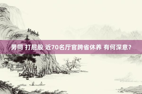 男同 打屁股 近70名厅官跨省休养 有何深意？