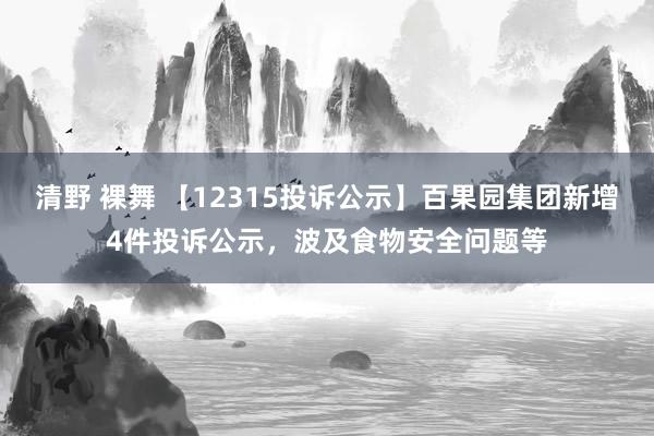 清野 裸舞 【12315投诉公示】百果园集团新增4件投诉公示，波及食物安全问题等