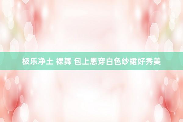 极乐净土 裸舞 包上恩穿白色纱裙好秀美