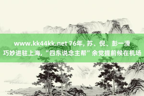 www.kk44kk.net 76年， 苏、倪、彭一滑巧妙进驻上海， “四东说念主帮”余党提前候在机场