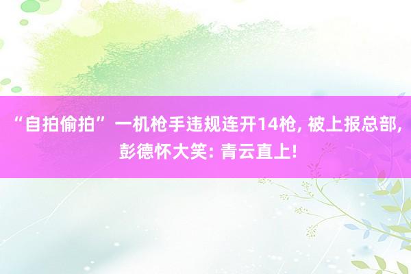 “自拍偷拍” 一机枪手违规连开14枪， 被上报总部， 彭德怀大笑: 青云直上!