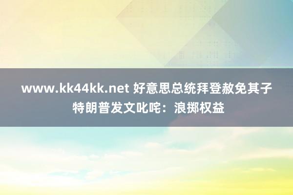 www.kk44kk.net 好意思总统拜登赦免其子 特朗普发文叱咤：浪掷权益