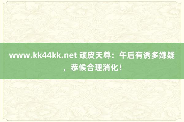 www.kk44kk.net 顽皮天尊：午后有诱多嫌疑，恭候合理消化！