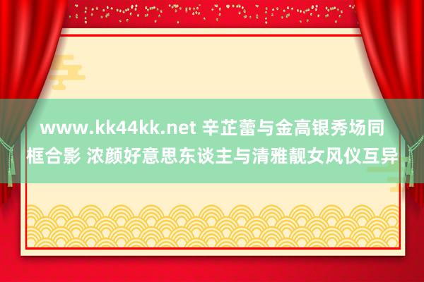 www.kk44kk.net 辛芷蕾与金高银秀场同框合影 浓颜好意思东谈主与清雅靓女风仪互异