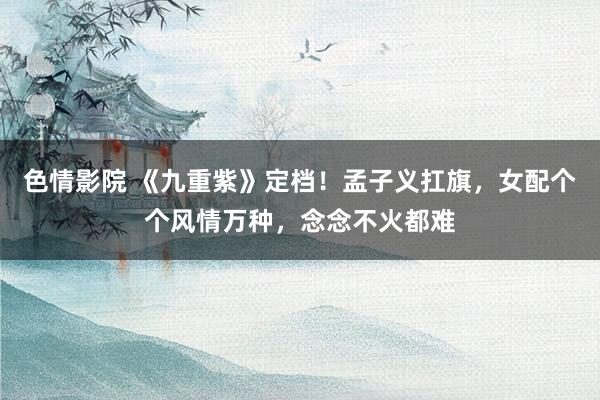 色情影院 《九重紫》定档！孟子义扛旗，女配个个风情万种，念念不火都难