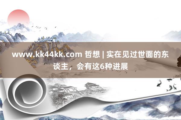 www.kk44kk.com 哲想 | 实在见过世面的东谈主，会有这6种进展