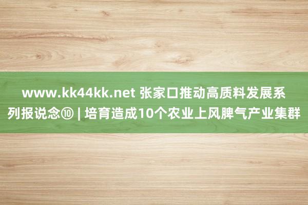 www.kk44kk.net 张家口推动高质料发展系列报说念⑩ | 培育造成10个农业上风脾气产业集群