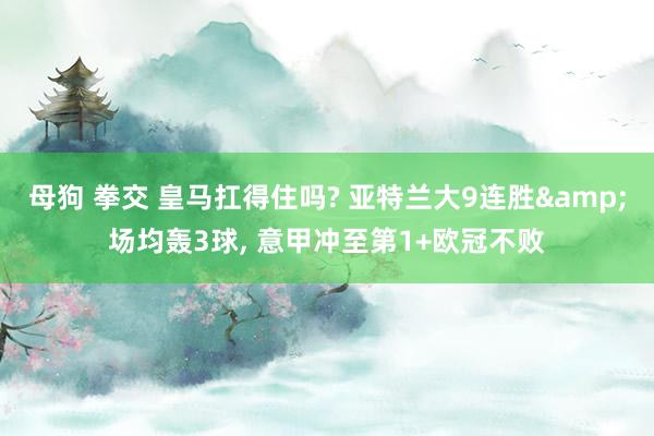 母狗 拳交 皇马扛得住吗? 亚特兰大9连胜&场均轰3球， 意甲冲至第1+欧冠不败
