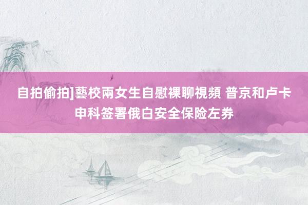 自拍偷拍]藝校兩女生自慰裸聊視頻 普京和卢卡申科签署俄白安全保险左券
