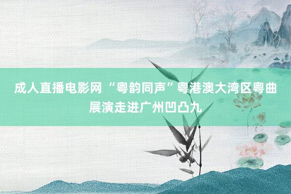 成人直播电影网 “粤韵同声”粤港澳大湾区粤曲展演走进广州凹凸九