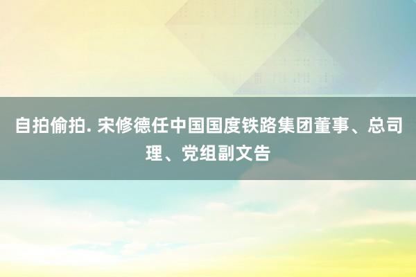 自拍偷拍. 宋修德任中国国度铁路集团董事、总司理、党组副文告