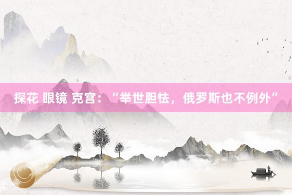 探花 眼镜 克宫：“举世胆怯，俄罗斯也不例外”