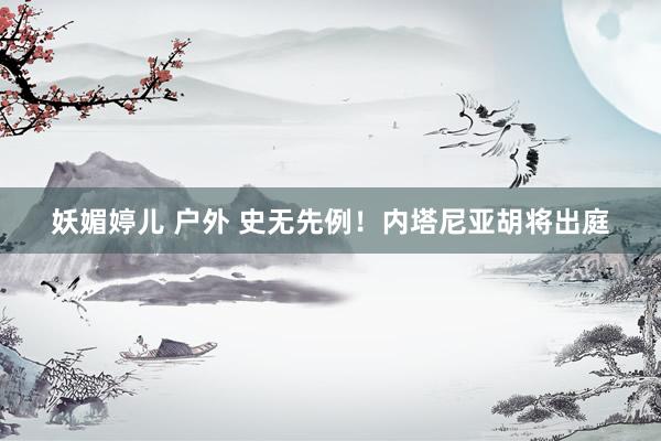 妖媚婷儿 户外 史无先例！内塔尼亚胡将出庭