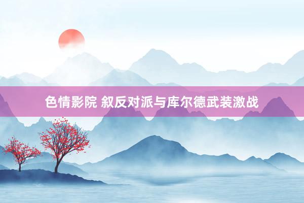 色情影院 叙反对派与库尔德武装激战