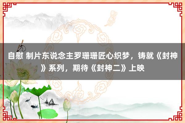 自慰 制片东说念主罗珊珊匠心织梦，铸就《封神》系列，期待《封神二》上映