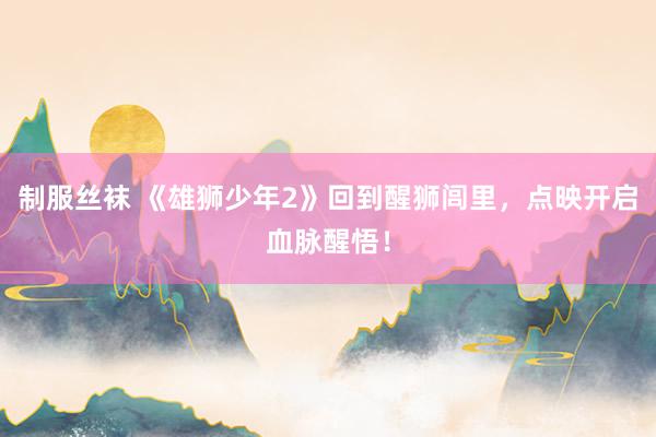 制服丝袜 《雄狮少年2》回到醒狮闾里，点映开启血脉醒悟！