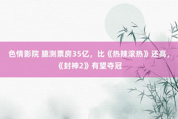 色情影院 臆测票房35亿，比《热辣滚热》还高，《封神2》有望夺冠