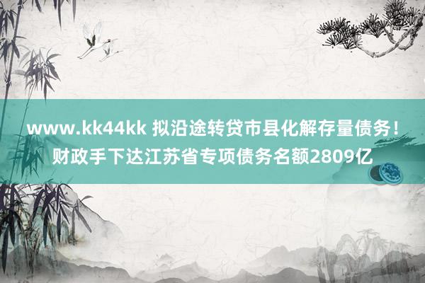 www.kk44kk 拟沿途转贷市县化解存量债务！财政手下达江苏省专项债务名额2809亿