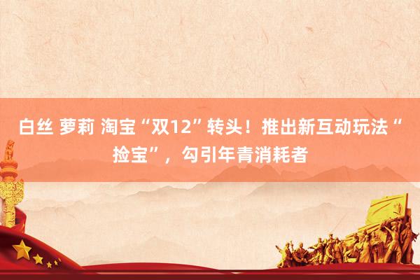 白丝 萝莉 淘宝“双12”转头！推出新互动玩法“捡宝”，勾引年青消耗者