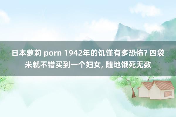 日本萝莉 porn 1942年的饥馑有多恐怖? 四袋米就不错买到一个妇女， 随地饿死无数